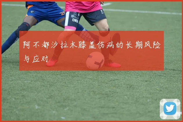 阿不都沙拉木膝盖伤病的长期风险与应对