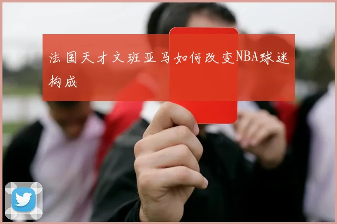 法国天才文班亚马如何改变NBA球迷构成