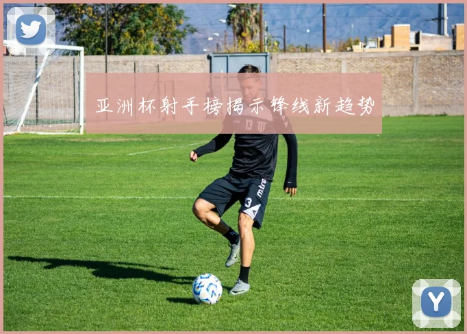 亚洲杯射手榜揭示锋线新趋势