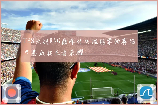 TES大战RNG巅峰对决谁能掌控赛场节奏成就王者荣耀
