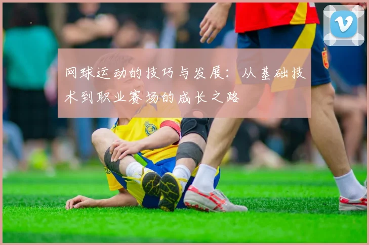 网球运动的技巧与发展：从基础技术到职业赛场的成长之路