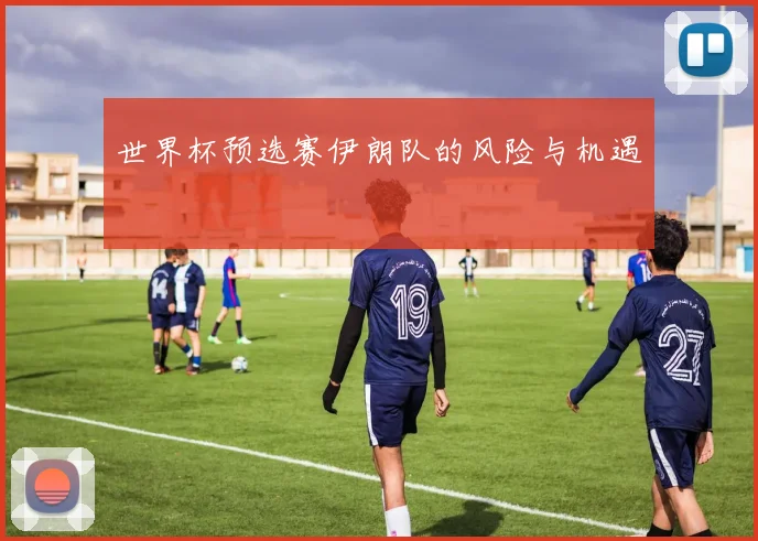 世界杯预选赛伊朗队的风险与机遇