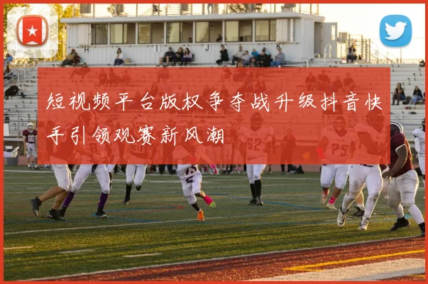 短视频平台版权争夺战升级抖音快手引领观赛新风潮
