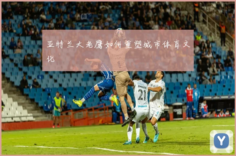 亚特兰大老鹰如何重塑城市体育文化