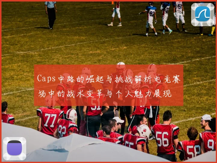 Caps中路的崛起与挑战解析电竞赛场中的战术变革与个人魅力展现