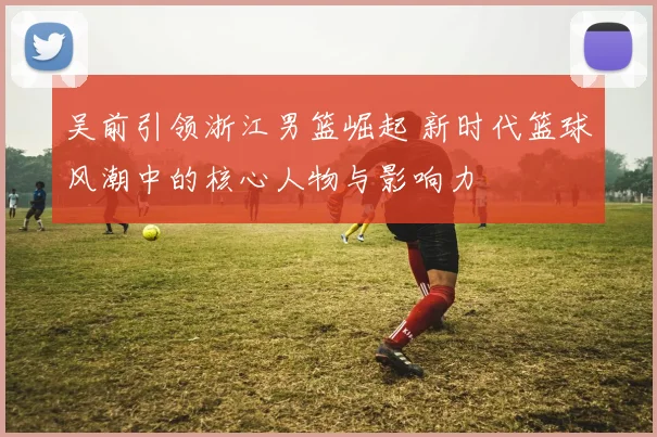 吴前引领浙江男篮崛起 新时代篮球风潮中的核心人物与影响力
