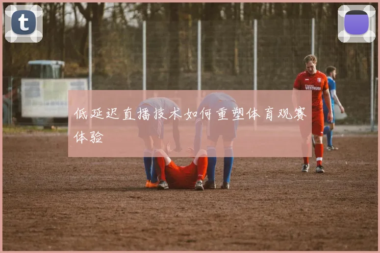低延迟直播技术如何重塑体育观赛体验