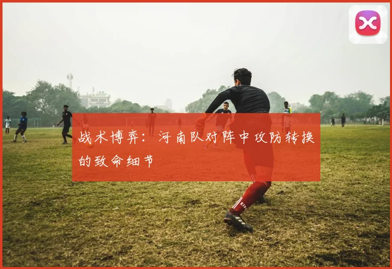 战术博弈：河南队对阵中攻防转换的致命细节