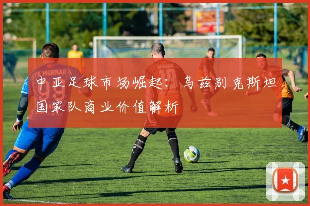 中亚足球市场崛起：乌兹别克斯坦国家队商业价值解析