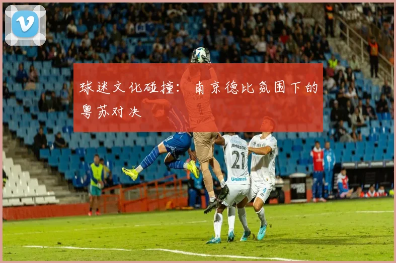 球迷文化碰撞：南京德比氛围下的粤苏对决